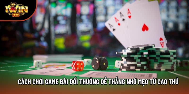 Cách Chơi Game Bài Đổi Thưởng Dễ Thắng Nhờ Mẹo Từ Cao Thủ
