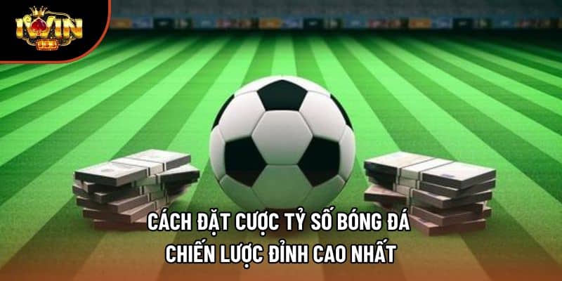 Cách Đặt Cược Tỷ Số Bóng Đá | Chiến Lược Đỉnh Cao Nhất